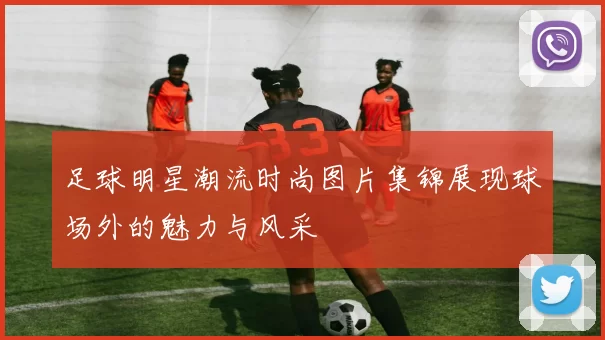 足球明星潮流时尚图片集锦展现球场外的魅力与风采