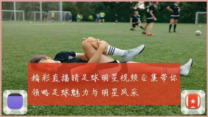 精彩直播猜足球明星视频合集带你领略足球魅力与明星风采
