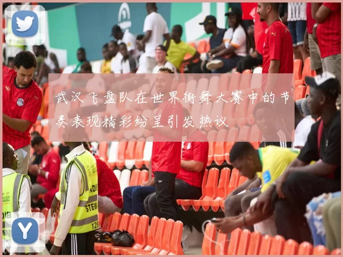 武汉飞盘队在世界街舞大赛中的节奏表现精彩纷呈引发热议