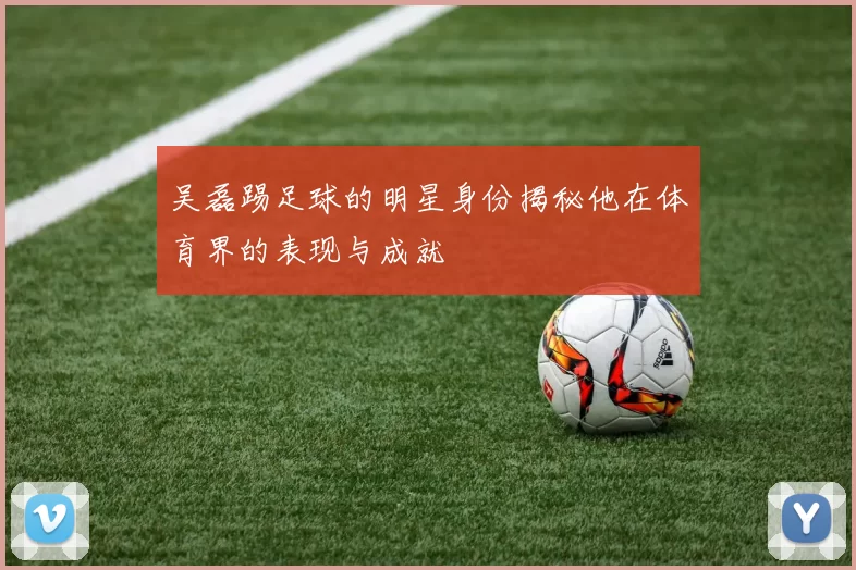 吴磊踢足球的明星身份揭秘他在体育界的表现与成就