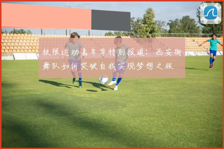 极限运动嘉年华特别报道：西安街舞队如何突破自我实现梦想之旅
