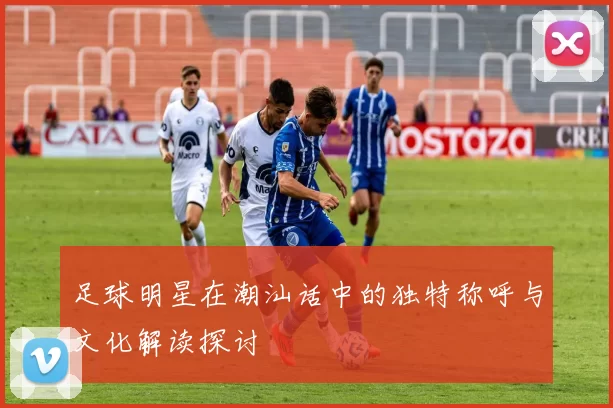 足球明星在潮汕话中的独特称呼与文化解读探讨