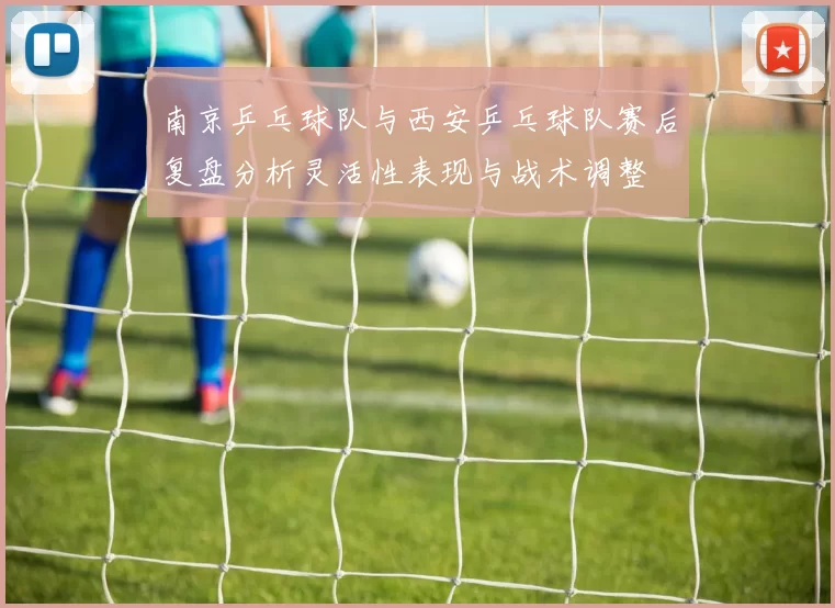 南京乒乓球队与西安乒乓球队赛后复盘分析灵活性表现与战术调整