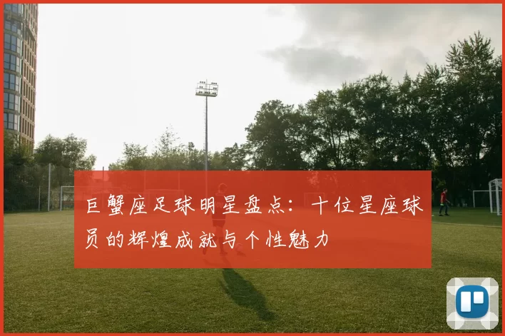 巨蟹座足球明星盘点：十位星座球员的辉煌成就与个性魅力
