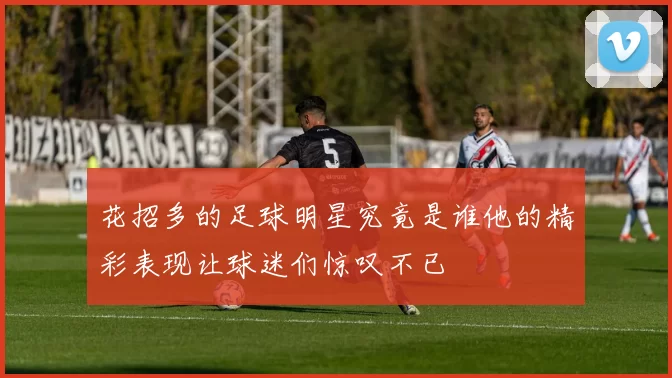 花招多的足球明星究竟是谁他的精彩表现让球迷们惊叹不已