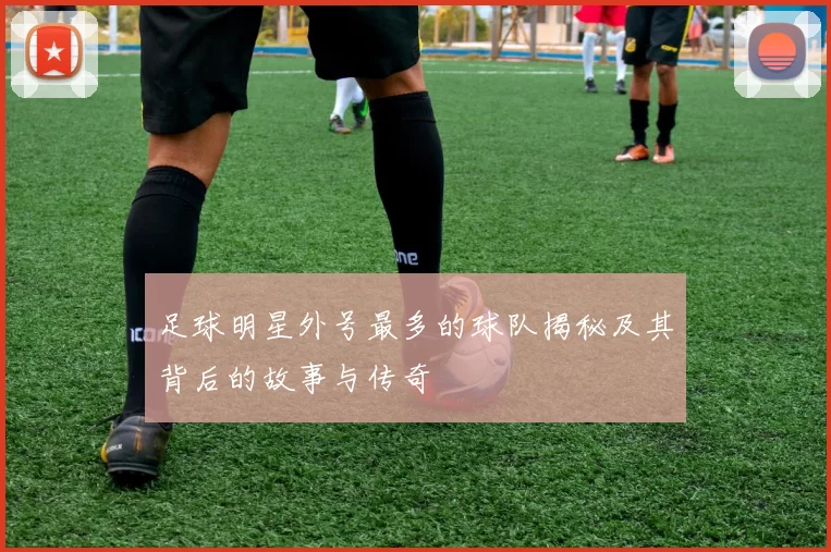 足球明星外号最多的球队揭秘及其背后的故事与传奇