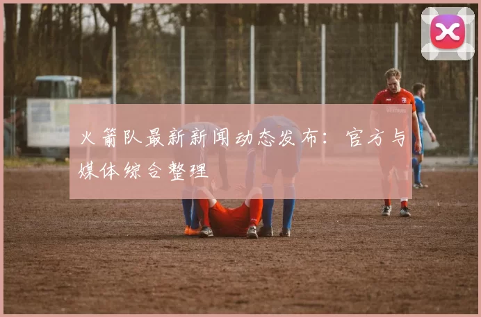 火箭队最新新闻动态发布：官方与媒体综合整理
