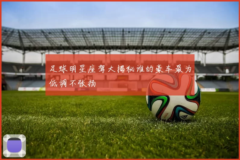 足球明星座驾大揭秘谁的豪车最为低调不张扬
