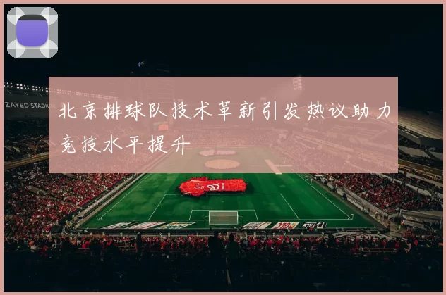 北京排球队技术革新引发热议助力竞技水平提升