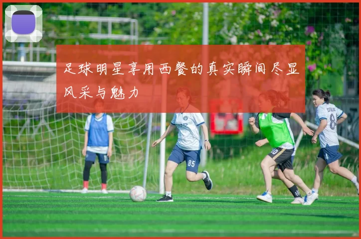 足球明星享用西餐的真实瞬间尽显风采与魅力