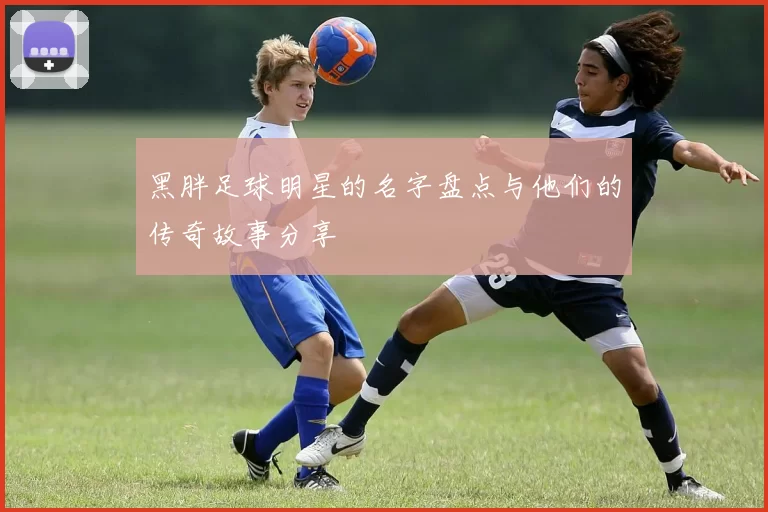 黑胖足球明星的名字盘点与他们的传奇故事分享