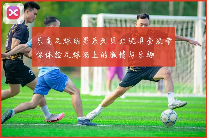 乐高足球明星系列贝尔玩具套装带你体验足球场上的激情与乐趣