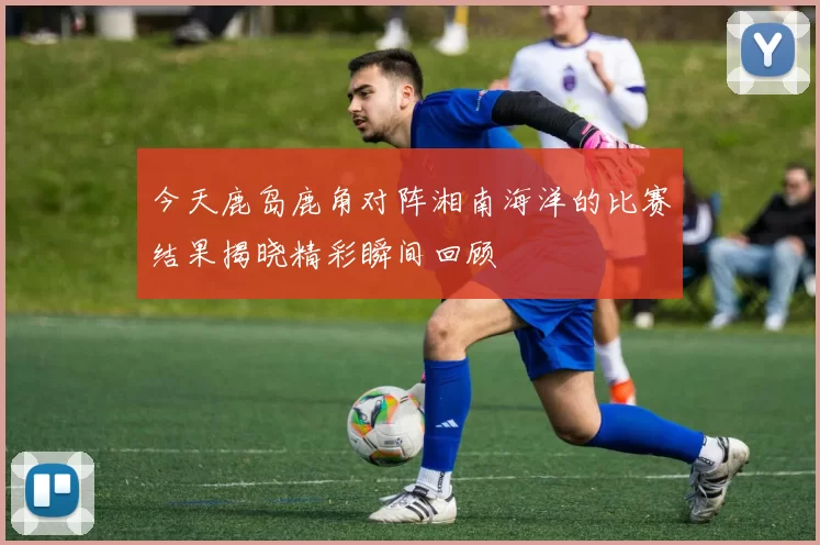 今天鹿岛鹿角对阵湘南海洋的比赛结果揭晓精彩瞬间回顾
