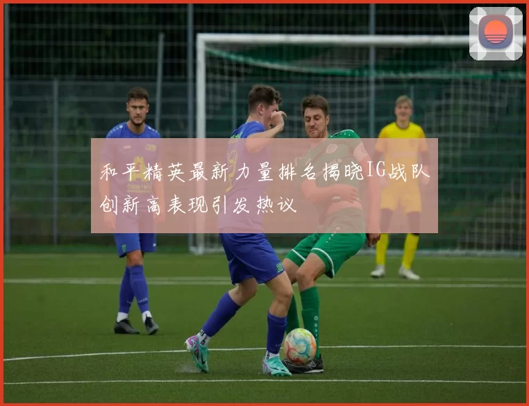 和平精英最新力量排名揭晓IG战队创新高表现引发热议