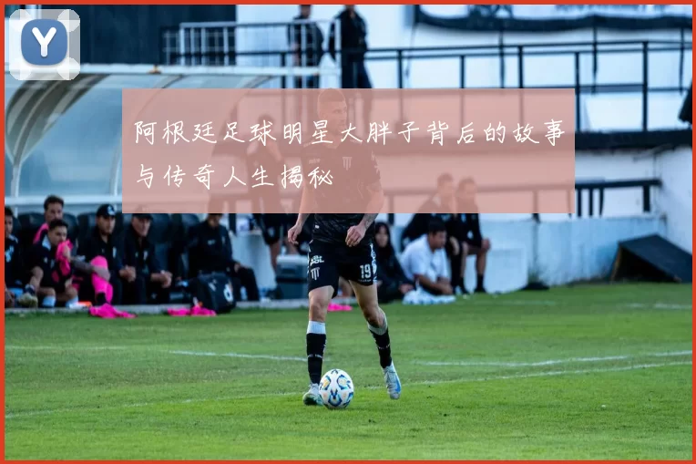 阿根廷足球明星大胖子背后的故事与传奇人生揭秘
