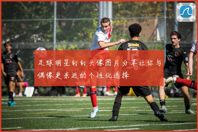 足球明星钉钉头像图片分享让你与偶像更亲近的个性化选择