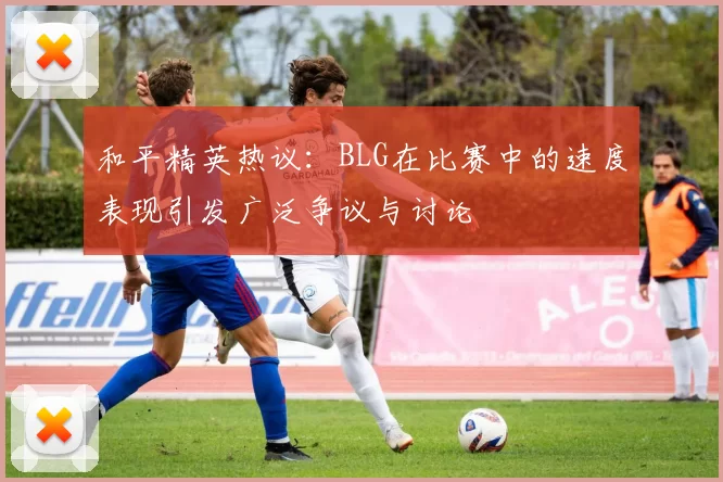 和平精英热议：BLG在比赛中的速度表现引发广泛争议与讨论