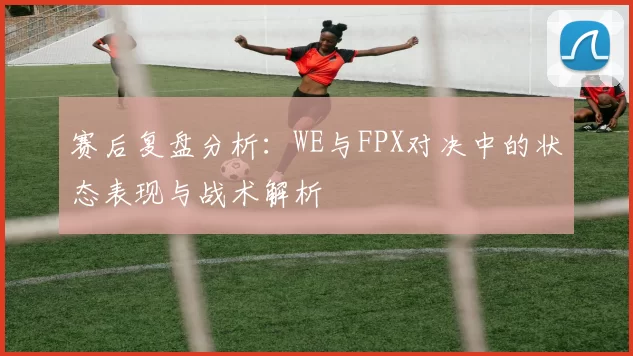 赛后复盘分析：WE与FPX对决中的状态表现与战术解析