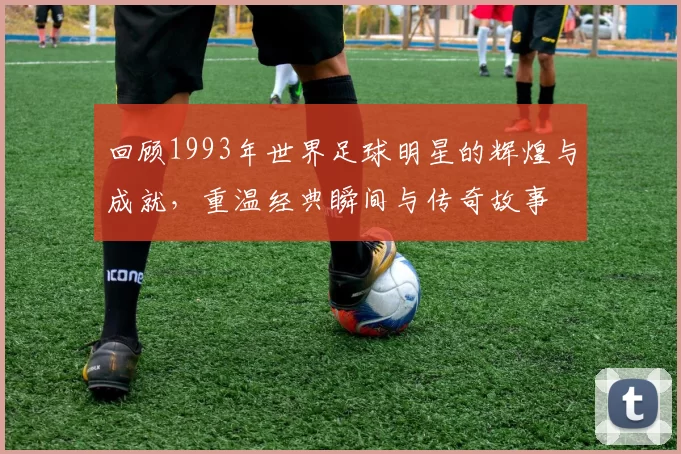 回顾1993年世界足球明星的辉煌与成就，重温经典瞬间与传奇故事