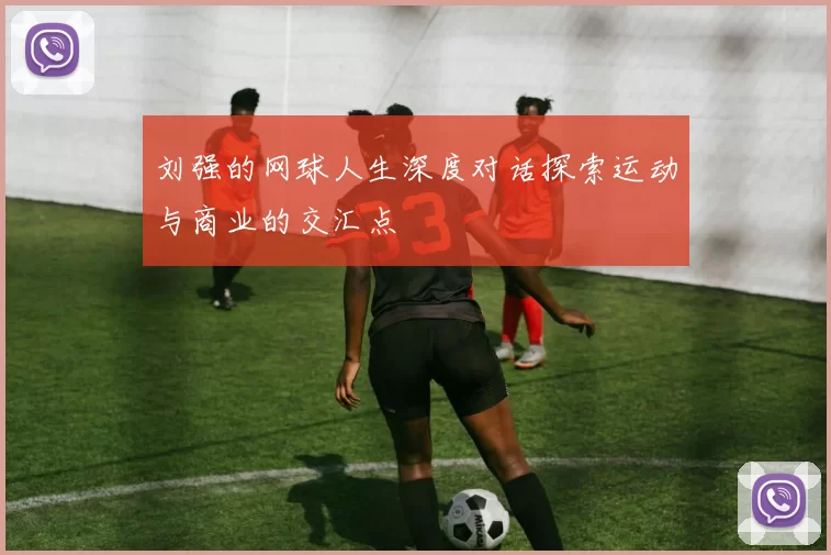 刘强的网球人生深度对话探索运动与商业的交汇点