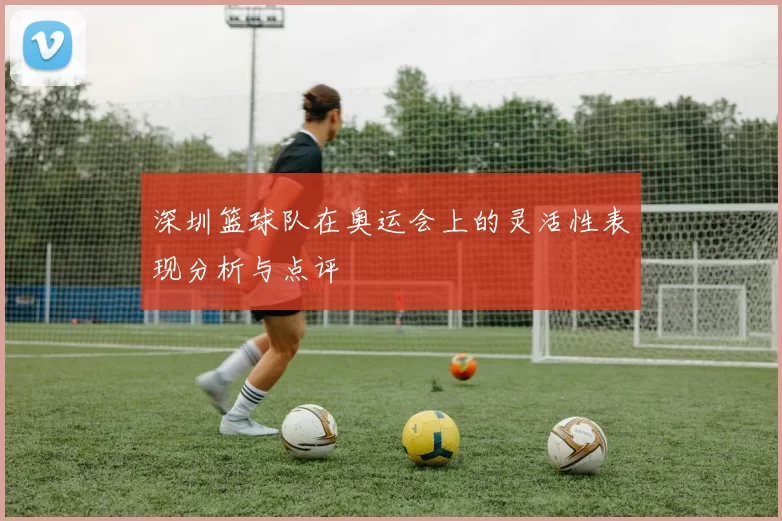 深圳篮球队在奥运会上的灵活性表现分析与点评