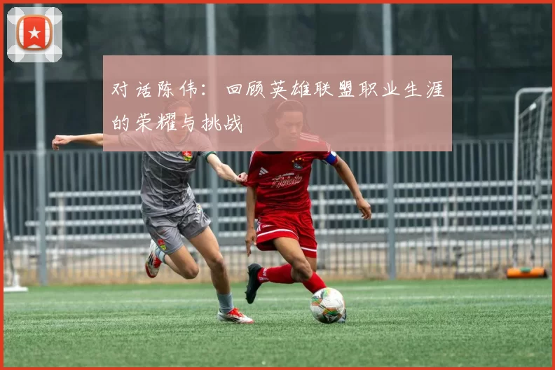 对话陈伟：回顾英雄联盟职业生涯的荣耀与挑战