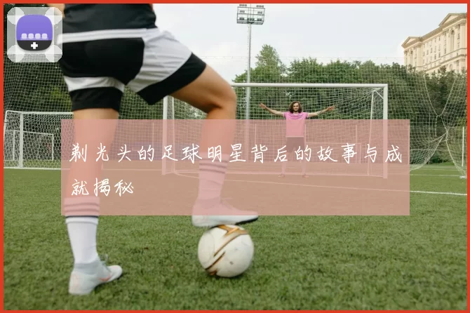 剃光头的足球明星背后的故事与成就揭秘