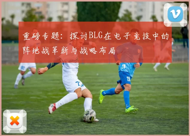 重磅专题：探讨BLG在电子竞技中的阵地战革新与战略布局