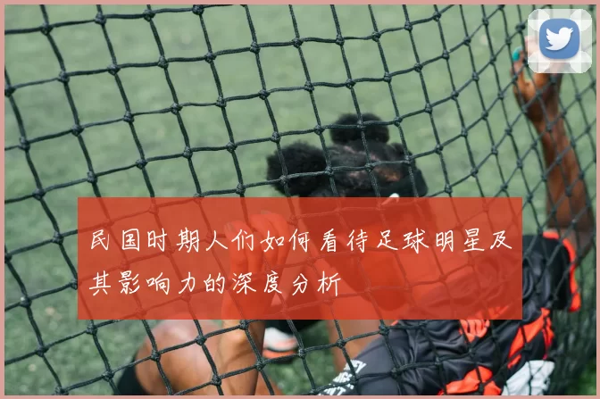 民国时期人们如何看待足球明星及其影响力的深度分析